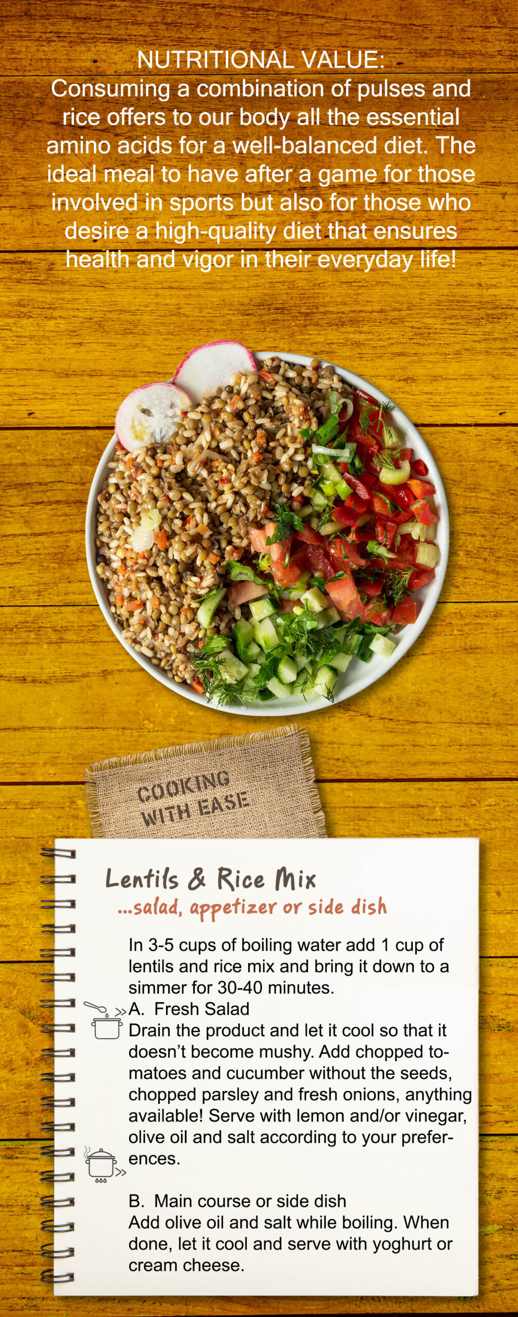 Consuming a combination of pulses and rice offers to our body all the essential amino acids for a well-balanced diet. The ideal meal to have after a game for those involved in sports but also for those who desire a high-quality diet that ensures health and vigor in their everyday life! Easy to Cook In 3-5 cups of boiling water add 1 cup of lentils and rice mix and bring it down to a simmer for 30-40 minutes. A. Fresh Salad Drain the product and let it cool so that it doesn’t become mushy. Add chopped tomatoes and cucumber without the seeds, chopped parsley and fresh onions, anything available! Serve with lemon and/or vinegar, olive oil and salt according to your preferences. B. Main course or side dish Add olive oil and salt while boiling. When done, let it cool and serve with yoghurt or cream cheese.