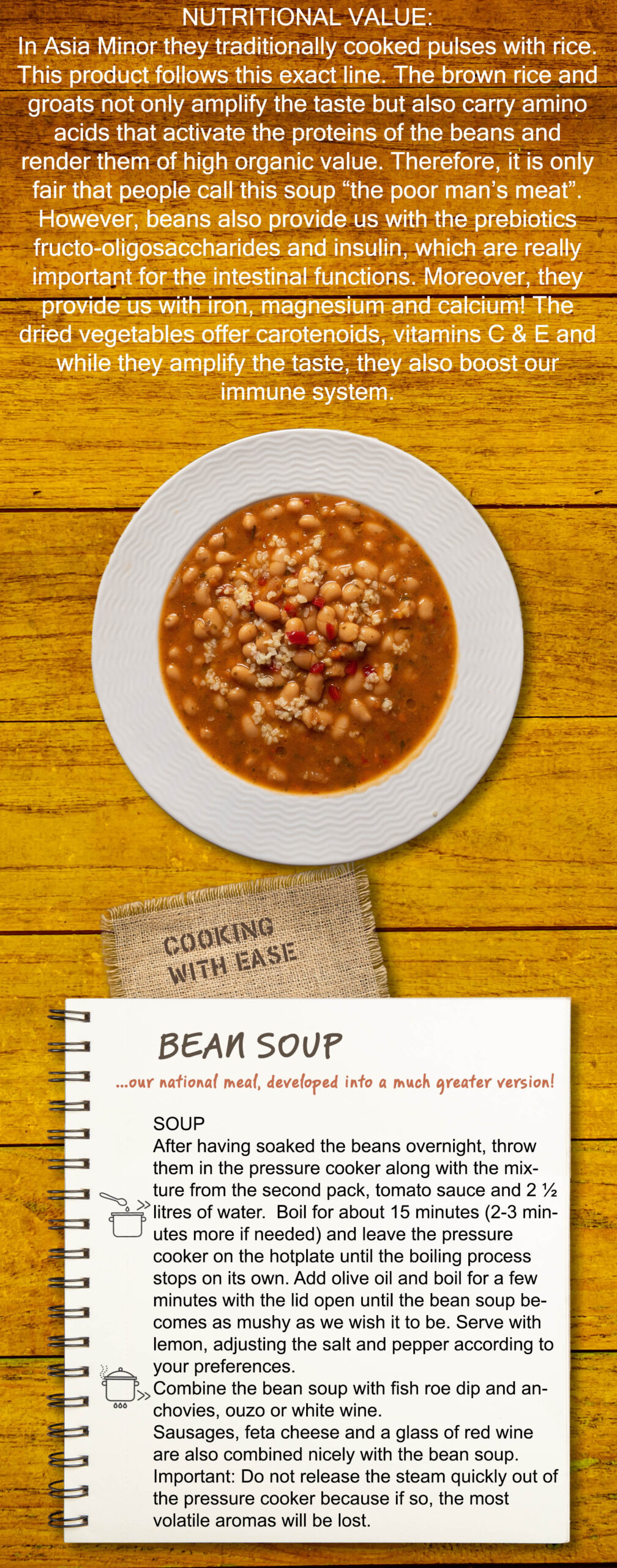 In Asia Minor they traditionally cooked pulses with rice. This product follows this exact line. The brown rice and groats not only amplify the taste but also carry amino acids that activate the proteins of the beans and render them of high organic value. Therefore, it is only fair that people call this soup “the poor man’s meat”. However, beans also provide us with the prebiotics fructo-oligosaccharides and insulin, which are really important for the intestinal functions. Moreover, they provide us with iron, magnesium and calcium! The dried vegetables offer carotenoids, vitamins C & E and while they amplify the taste, they also boost our immune system. SOUP After having soaked the beans overnight, throw them in the pressure cooker along with the mixture from the second pack, tomato sauce and 2 ½ litres of water. Boil for about 15 minutes (2-3 minutes more if needed) and leave the pressure cooker on the hotplate until the boiling process stops on its own. Add olive oil and boil for a few minutes with the lid open until the bean soup becomes as mushy as we wish it to be. Serve with lemon, adjusting the salt and pepper according to your preferences. Combine the bean soup with fish roe dip and anchovies, ouzo or white wine. Sausages, feta cheese and a glass of red wine are also combined nicely with the bean soup. Important: Do not release the steam quickly out of the pressure cooker because if so, the most volatile aromas will be lost.