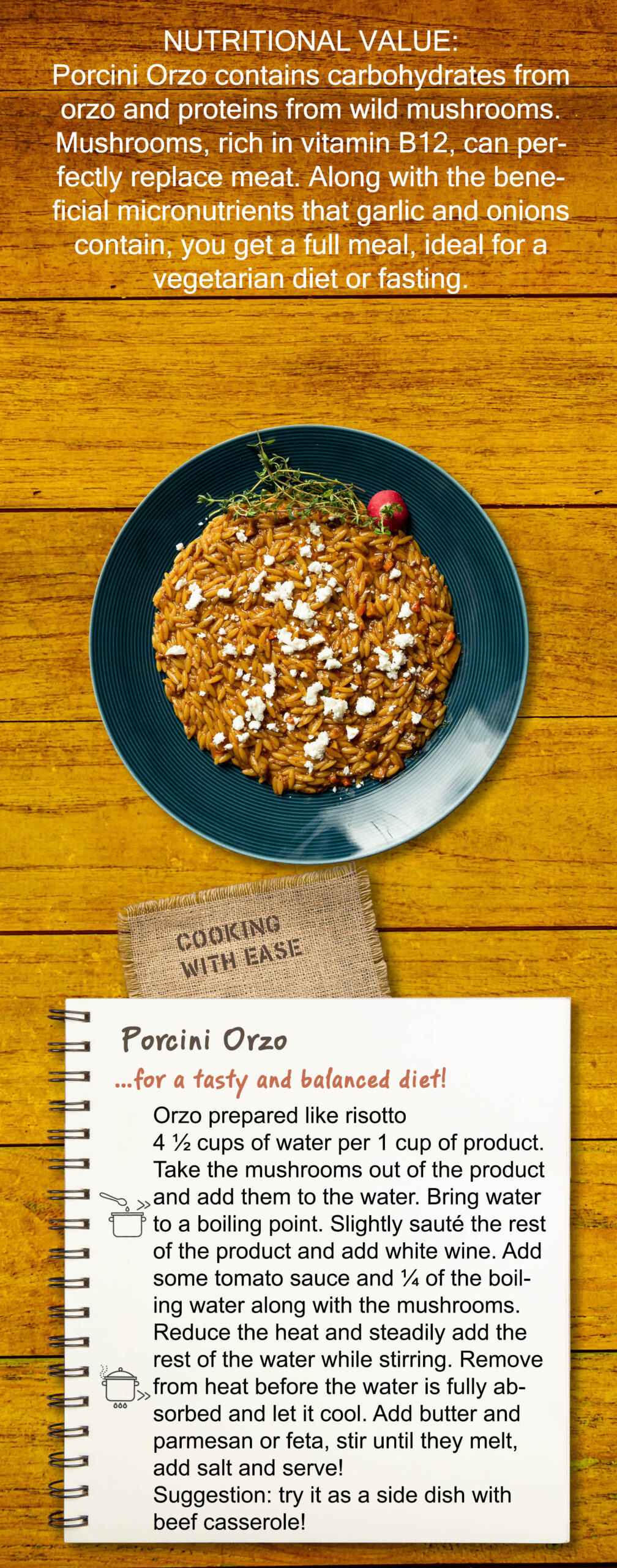 Porcini Orzo contains carbohydrates from orzo and proteins from wild mushrooms. Mushrooms, rich in vitamin B12, can perfectly replace meat. Along with the beneficial micronutrients that garlic and onions contain, you get a full meal, ideal for a vegetarian diet or fasting. Easy to Cook Orzo prepared like risotto 4 ½ cups of water per 1 cup of product. Take the mushrooms out of the product and add them to the water. Bring water to a boiling point. Slightly sauté the rest of the product and add white wine. Add some tomato sauce and ¼ of the boiling water along with the mushrooms. Reduce the heat and steadily add the rest of the water while stirring. Remove from heat before the water is fully absorbed and let it cool. Add butter and parmesan or feta, stir until they melt, add salt and serve! Suggestion: try it as a side dish with beef casserole!