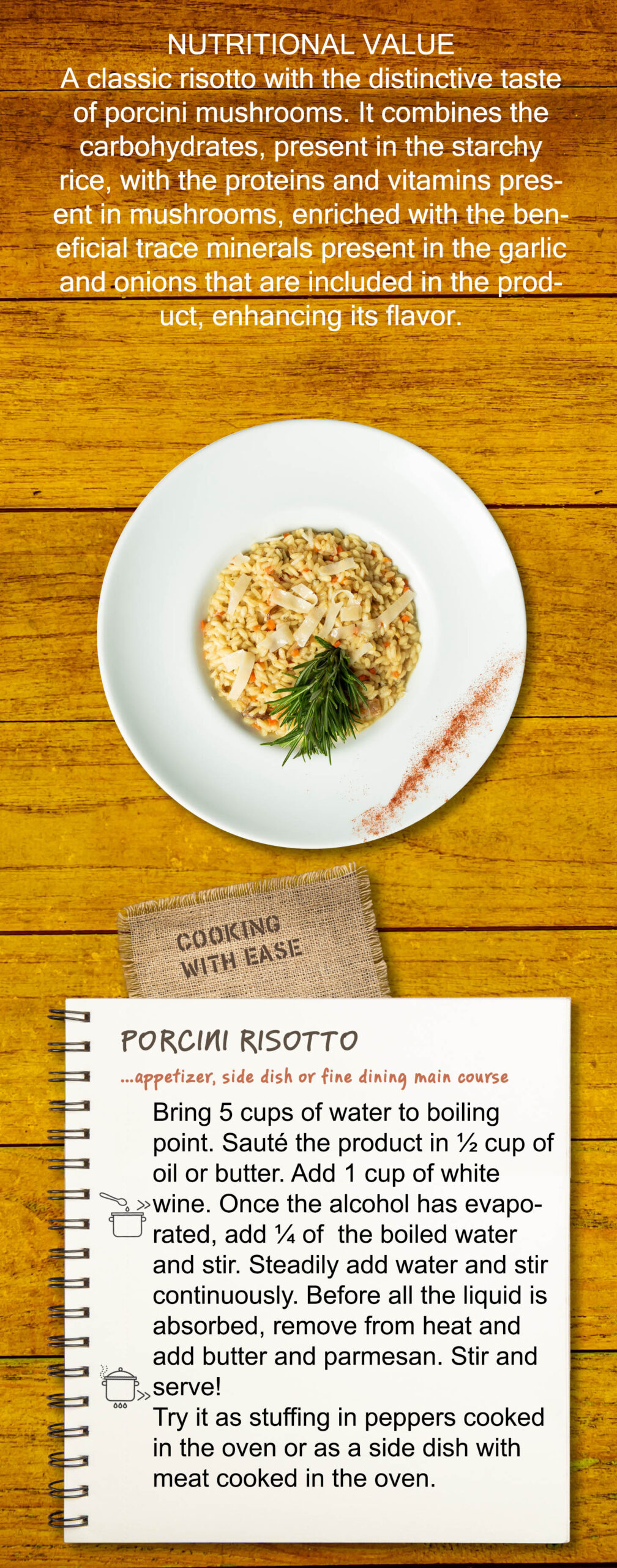 A classic risotto with the distinctive taste of porcini mushrooms. It combines the carbohydrates, present in the starchy rice, with the proteins and vitamins present in mushrooms, enriched with the beneficial trace minerals present in the garlic and onions that are included in the product, enhancing its flavor. Easy to Cook Bring 5 cups of water to boiling point. Sauté the product in ½ cup of oil or butter. Add 1 cup of white wine. Once the alcohol has evaporated, add ¼ of the boiled water and stir. Steadily add water and stir continuously. Before all the liquid is absorbed, remove from heat and add butter and parmesan. Stir and serve! Try it as stuffing in peppers cooked in the oven or as a side dish with meat cooked in the oven.